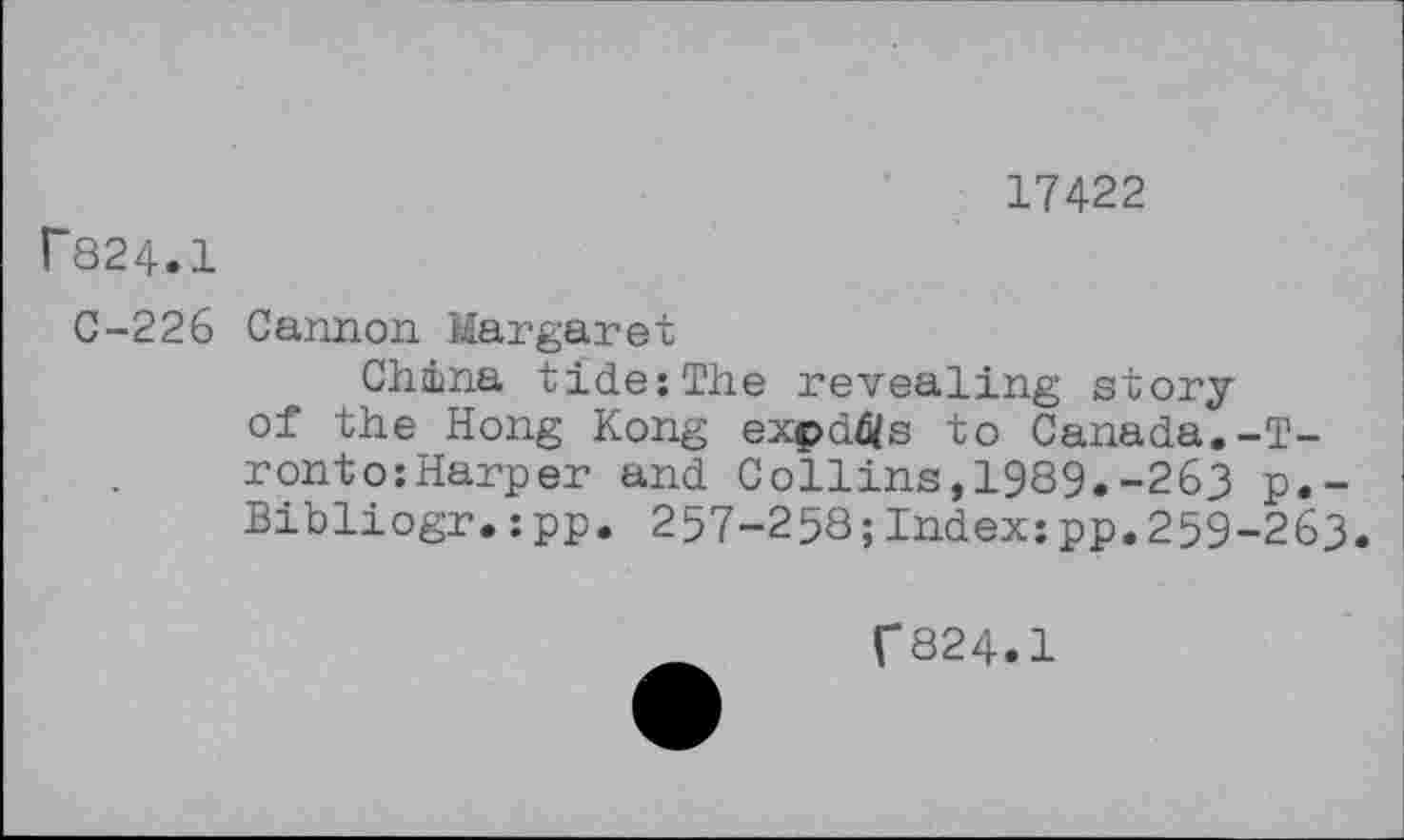 ﻿17422
P824.1
C-226 Cannon Margaret
China tide:The revealing story of the Hong Kong expdfls to Canada.-T-ronto:Harper and Collins,1989.-263 p.-Bibliogr.:pp. 257-258;Indexzpp.259-263.
f824.1